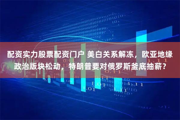 配资实力股票配资门户 美白关系解冻，欧亚地缘政治版块松动，特朗普要对俄罗斯釜底抽薪？