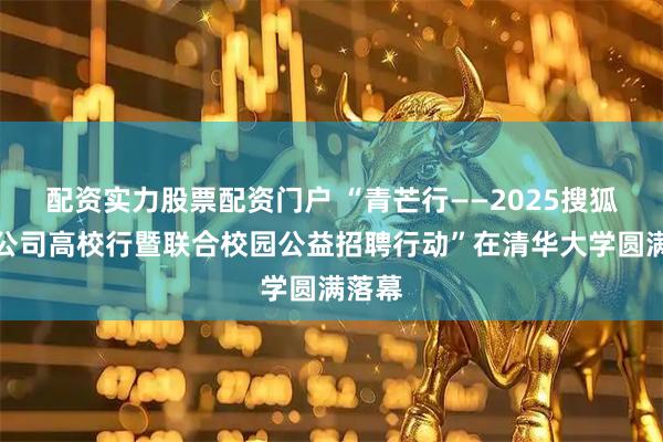 配资实力股票配资门户 “青芒行——2025搜狐价值公司高校行暨联合校园公益招聘行动”在清华大学圆满落幕