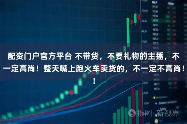 配资门户官方平台 不带货，不要礼物的主播，不一定高尚！整天嘴上跑火车卖货的，不一定不高尚！