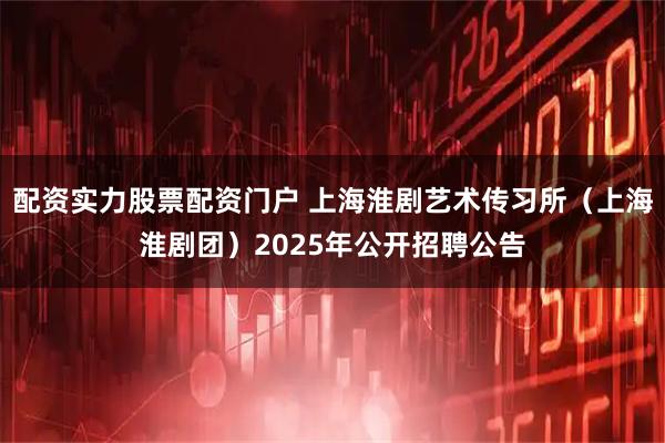 配资实力股票配资门户 上海淮剧艺术传习所（上海淮剧团）2025年公开招聘公告