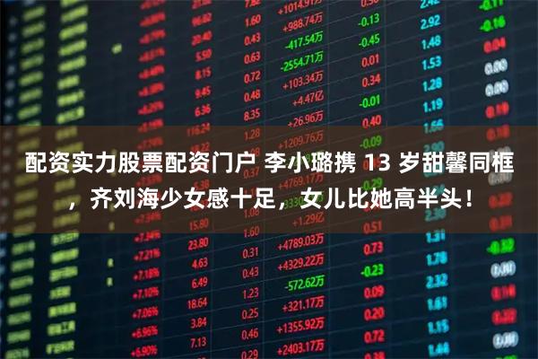 配资实力股票配资门户 李小璐携 13 岁甜馨同框，齐刘海少女感十足，女儿比她高半头！