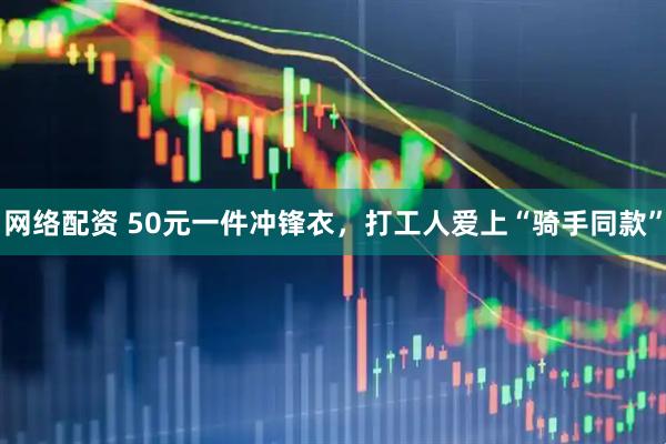 网络配资 50元一件冲锋衣，打工人爱上“骑手同款”