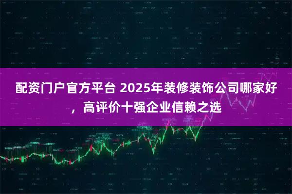 配资门户官方平台 2025年装修装饰公司哪家好，高评价十强企业信赖之选