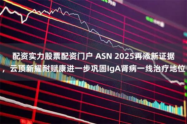 配资实力股票配资门户 ASN 2025再添新证据，云顶新耀耐赋康进一步巩固IgA肾病一线治疗地位