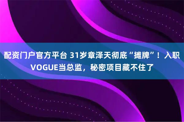配资门户官方平台 31岁章泽天彻底“摊牌”！入职VOGUE当总监，秘密项目藏不住了