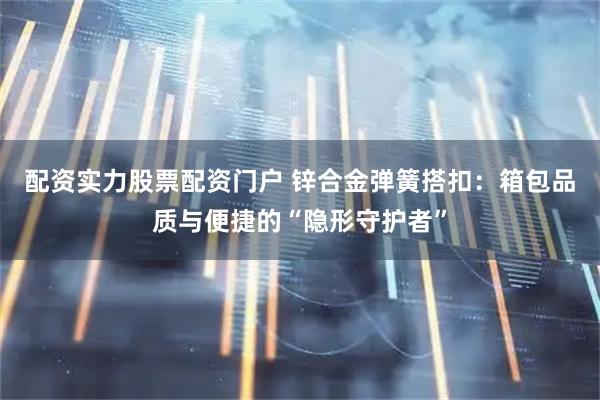 配资实力股票配资门户 锌合金弹簧搭扣：箱包品质与便捷的“隐形守护者”