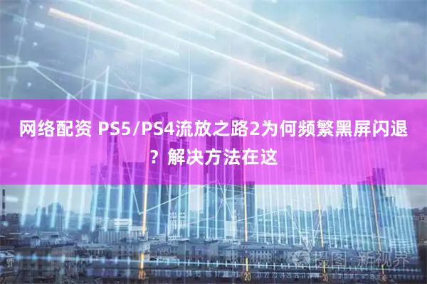 网络配资 PS5/PS4流放之路2为何频繁黑屏闪退？解决方法在这