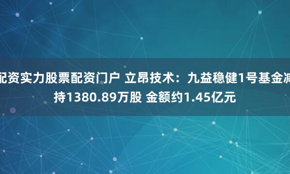 配资实力股票配资门户 立昂技术：九益稳健1号基金减持1380.89万股 金额约1.45亿元