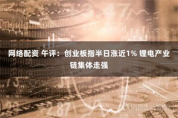 网络配资 午评：创业板指半日涨近1% 锂电产业链集体走强