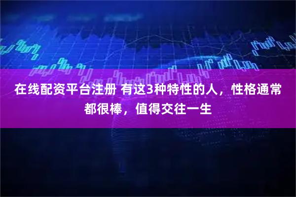 在线配资平台注册 有这3种特性的人，性格通常都很棒，值得交往一生