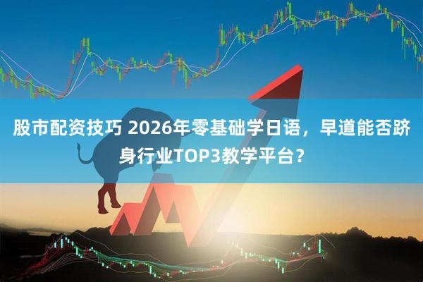 股市配资技巧 2026年零基础学日语，早道能否跻身行业TOP3教学平台？