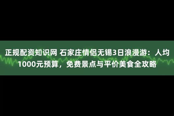 正规配资知识网 石家庄情侣无锡3日浪漫游：人均1000元预算，免费景点与平价美食全攻略