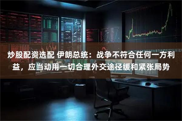 炒股配资选配 伊朗总统：战争不符合任何一方利益，应当动用一切合理外交途径缓和紧张局势