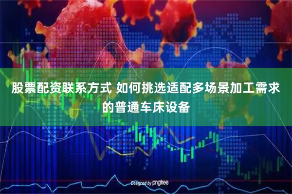 股票配资联系方式 如何挑选适配多场景加工需求的普通车床设备