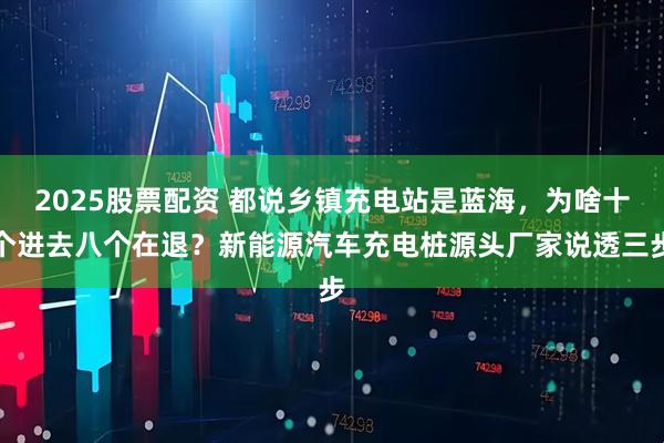 2025股票配资 都说乡镇充电站是蓝海，为啥十个进去八个在退？新能源汽车充电桩源头厂家说透三步