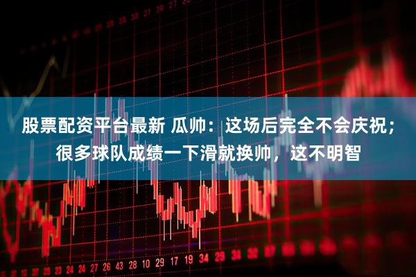 股票配资平台最新 瓜帅：这场后完全不会庆祝；很多球队成绩一下滑就换帅，这不明智