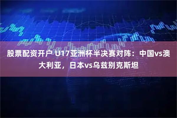 股票配资开户 U17亚洲杯半决赛对阵：中国vs澳大利亚，日本vs乌兹别克斯坦
