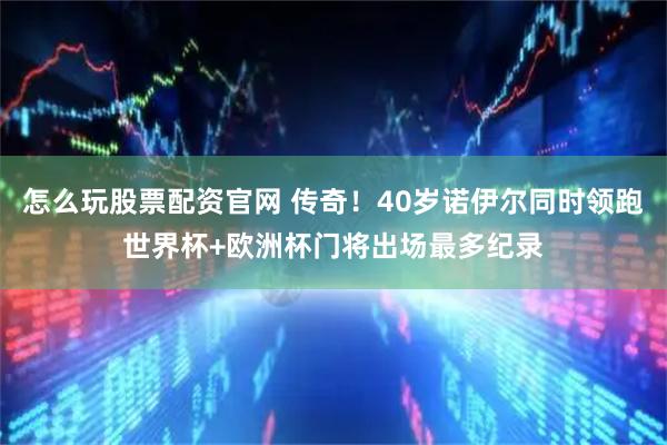 怎么玩股票配资官网 传奇！40岁诺伊尔同时领跑世界杯+欧洲杯门将出场最多纪录