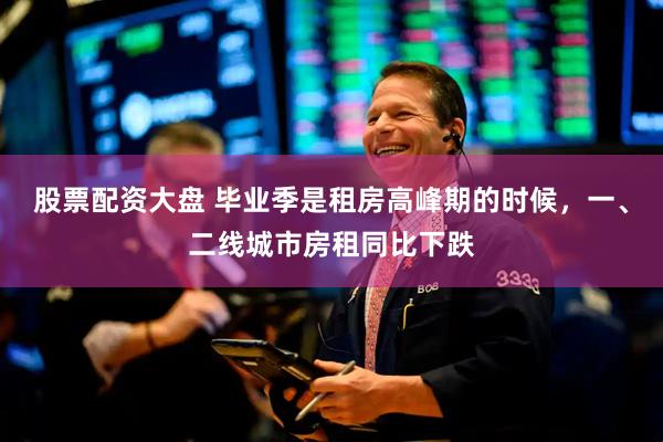 股票配资大盘 毕业季是租房高峰期的时候，一、二线城市房租同比下跌