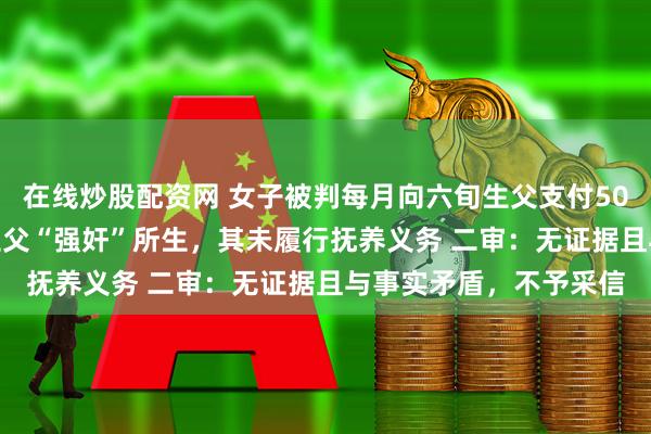 在线炒股配资网 女子被判每月向六旬生父支付500元赡养费 上诉称系生父“强奸”所生，其未履行抚养义务 二审：无证据且与事实矛盾，不予采信