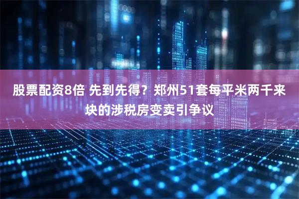 股票配资8倍 先到先得？郑州51套每平米两千来块的涉税房变卖引争议